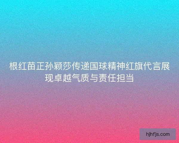 根红苗正孙颖莎传递国球精神红旗代言展现卓越气质与责任担当