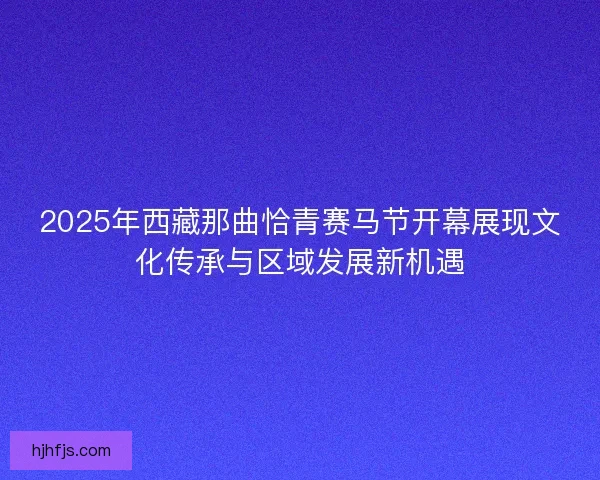 2025年西藏那曲恰青赛马节开幕展现文化传承与区域发展新机遇
