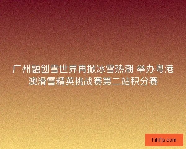 广州融创雪世界再掀冰雪热潮 举办粤港澳滑雪精英挑战赛第二站积分赛