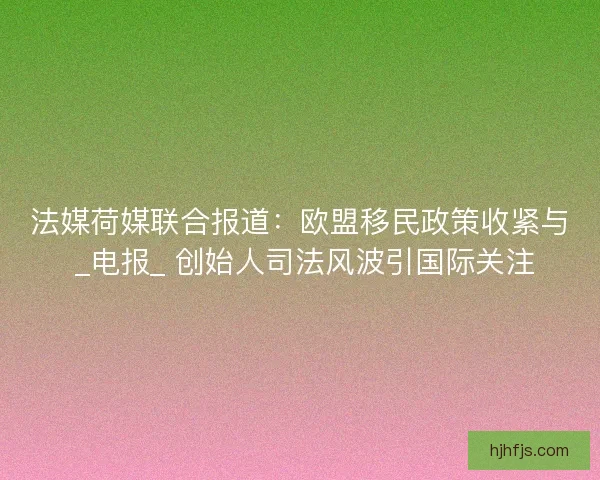 法媒荷媒联合报道：欧盟移民政策收紧与 _电报_ 创始人司法风波引国际关注