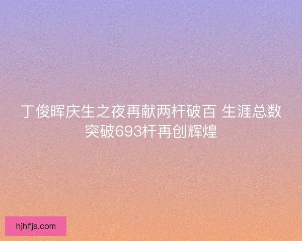 丁俊晖庆生之夜再献两杆破百 生涯总数突破693杆再创辉煌