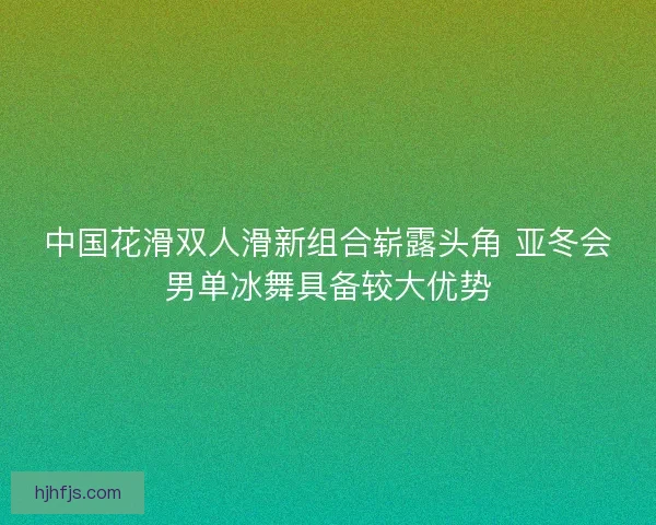 中国花滑双人滑新组合崭露头角 亚冬会男单冰舞具备较大优势