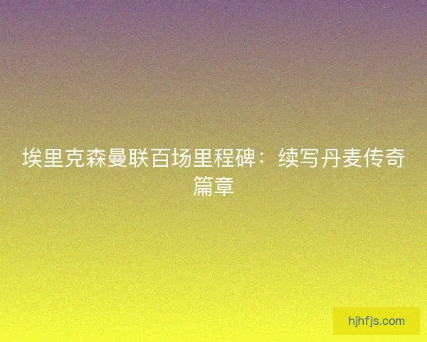 埃里克森曼联百场里程碑：续写丹麦传奇篇章