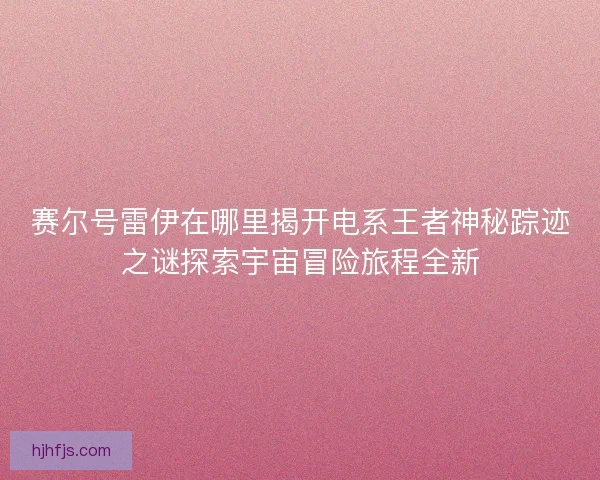 赛尔号雷伊在哪里揭开电系王者神秘踪迹之谜探索宇宙冒险旅程全新