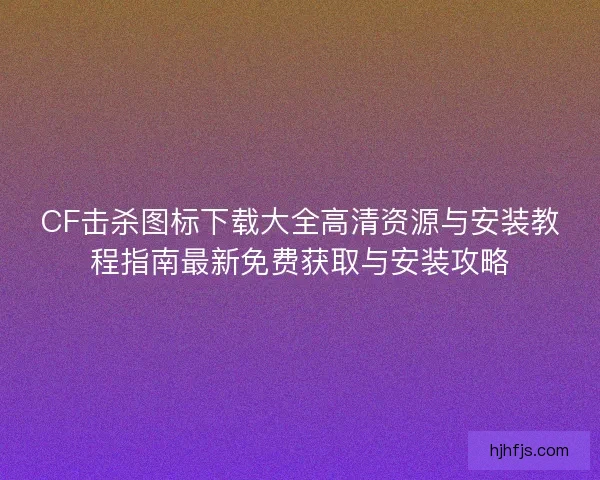 CF击杀图标下载大全高清资源与安装教程指南最新免费获取与安装攻略
