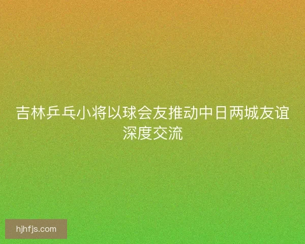 吉林乒乓小将以球会友推动中日两城友谊深度交流