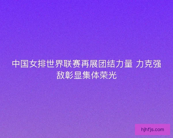 中国女排世界联赛再展团结力量 力克强敌彰显集体荣光