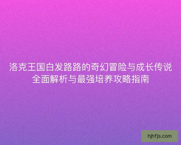 洛克王国白发路路的奇幻冒险与成长传说全面解析与最强培养攻略指南