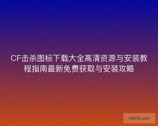 CF击杀图标下载大全高清资源与安装教程指南最新免费获取与安装攻略