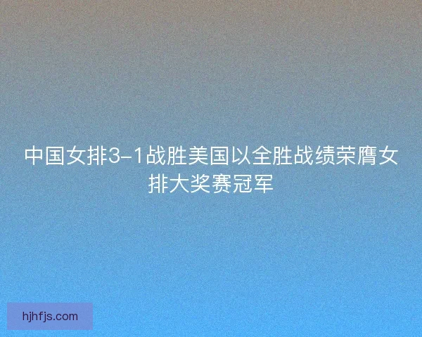中国女排3-1战胜美国以全胜战绩荣膺女排大奖赛冠军