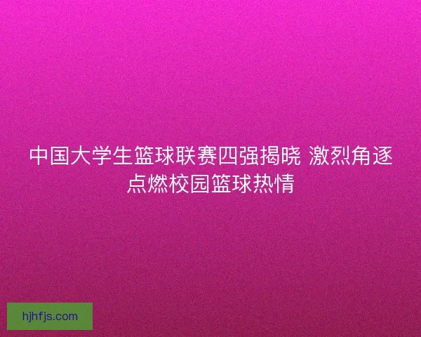 中国大学生篮球联赛四强揭晓 激烈角逐点燃校园篮球热情