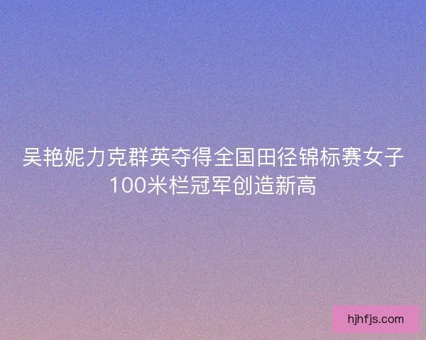 吴艳妮力克群英夺得全国田径锦标赛女子100米栏冠军创造新高