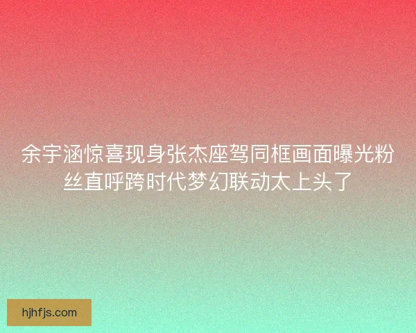 余宇涵惊喜现身张杰座驾同框画面曝光粉丝直呼跨时代梦幻联动太上头了