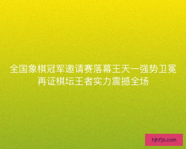 全国象棋冠军邀请赛落幕王天一强势卫冕再证棋坛王者实力震撼全场