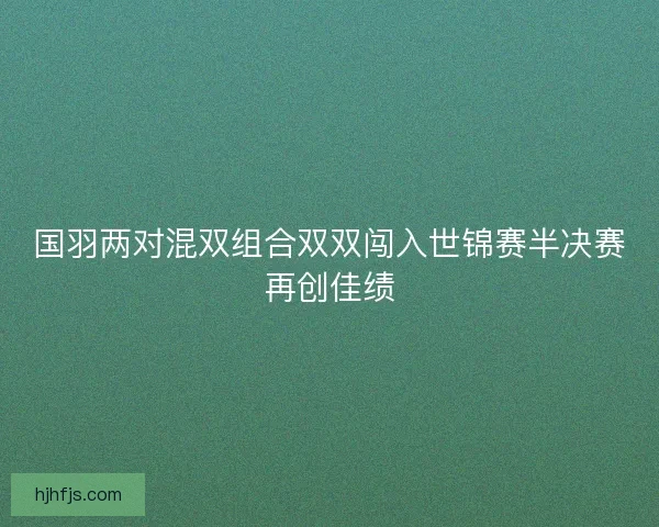 国羽两对混双组合双双闯入世锦赛半决赛再创佳绩