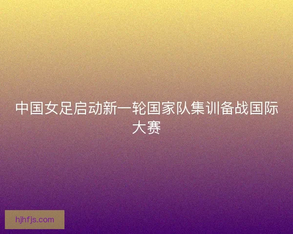 中国女足启动新一轮国家队集训备战国际大赛