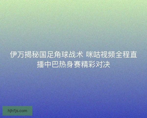 伊万揭秘国足角球战术 咪咕视频全程直播中巴热身赛精彩对决